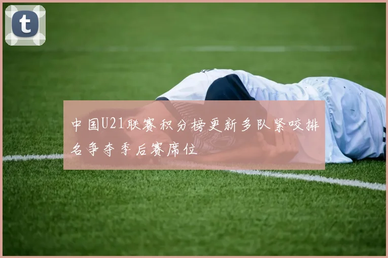中国U21联赛积分榜更新多队紧咬排名争夺季后赛席位