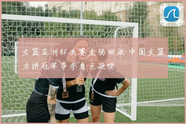 女篮亚洲杯决赛全场回放 中国女篮力拼冠军争夺看点延续