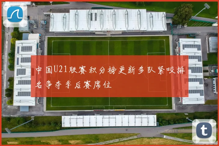 中国U21联赛积分榜更新多队紧咬排名争夺季后赛席位